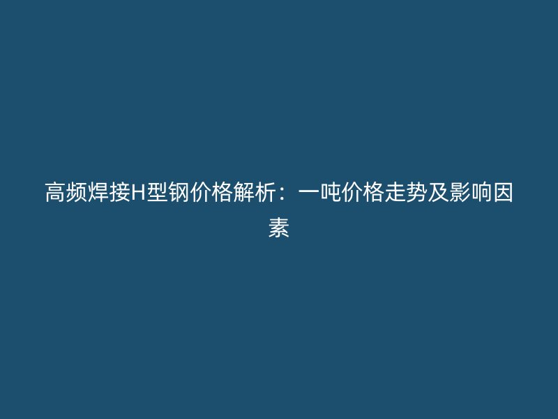 高頻焊接H型鋼價格解析：一噸價格走勢及影響因素