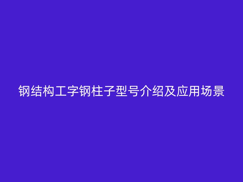 鋼結構工字鋼柱子型號介紹及應用場景