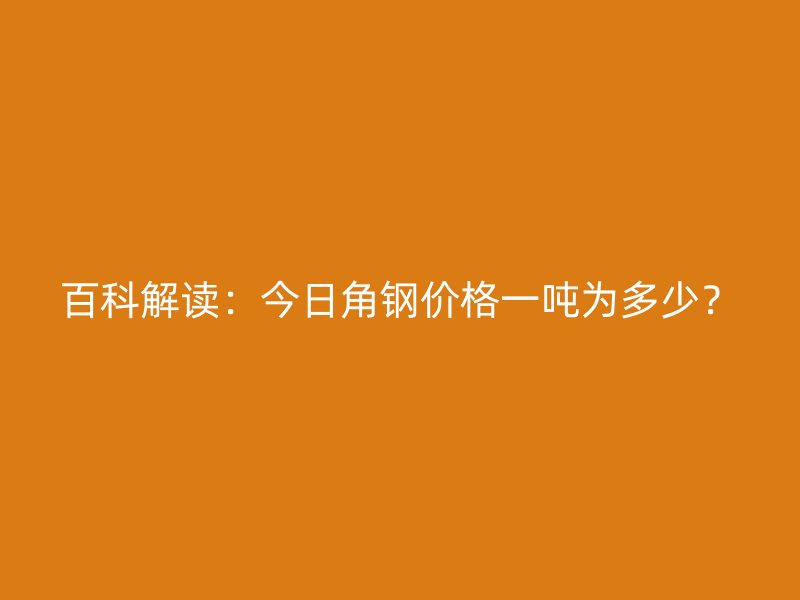 百科解讀：今日角鋼價格一噸為多少？