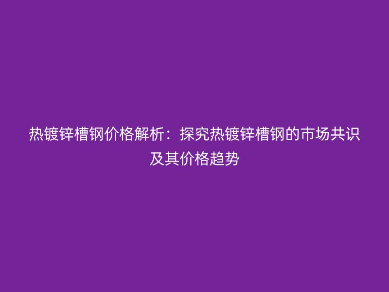 熱鍍鋅槽鋼價(jià)格解析：探究熱鍍鋅槽鋼的市場(chǎng)共識(shí)及其價(jià)格趨勢(shì)