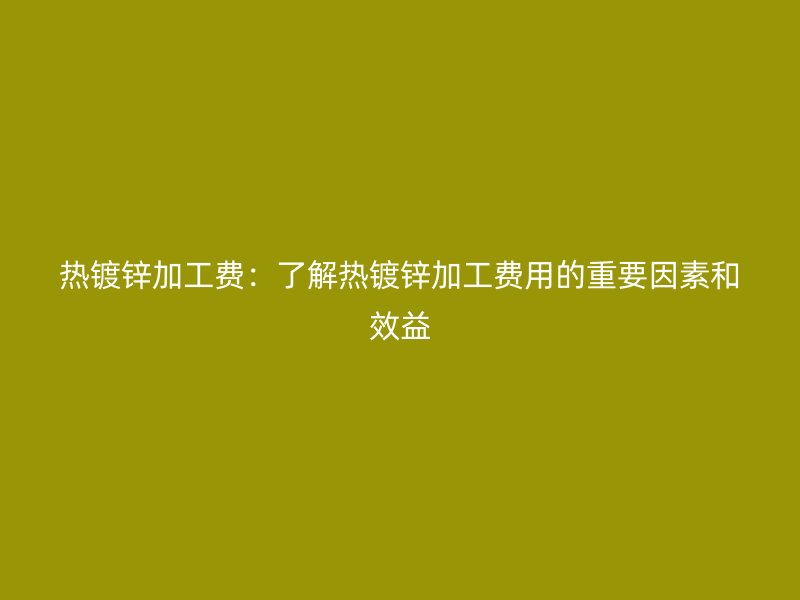 熱鍍鋅加工費：了解熱鍍鋅加工費用的重要因素和效益