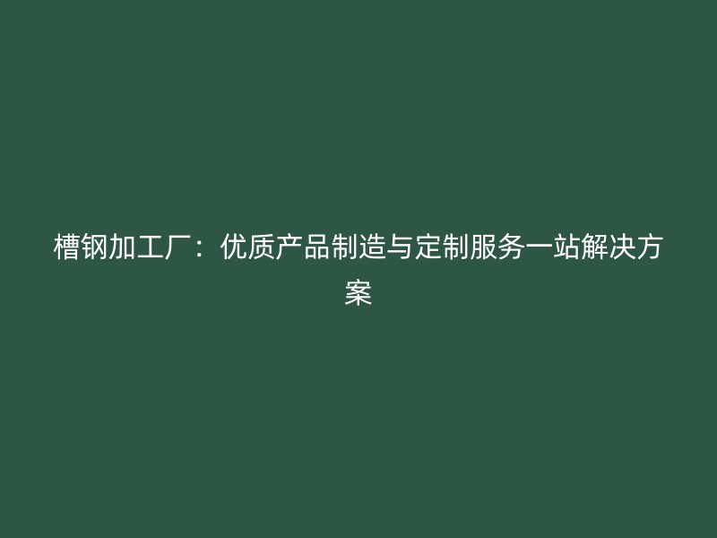 槽鋼加工廠：優質產品制造與定制服務一站解決方案