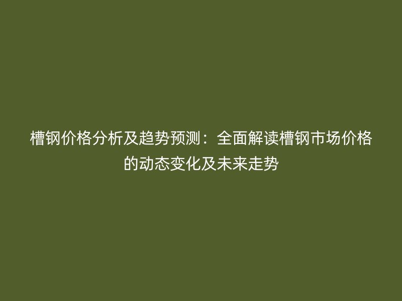 槽鋼價格分析及趨勢預測：全面解讀槽鋼市場價格的動態變化及未來走勢