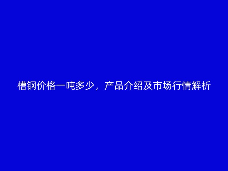 槽鋼價(jià)格一噸多少，產(chǎn)品介紹及市場(chǎng)行情解析