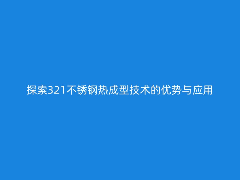 探索321不銹鋼熱成型技術(shù)的優(yōu)勢與應用