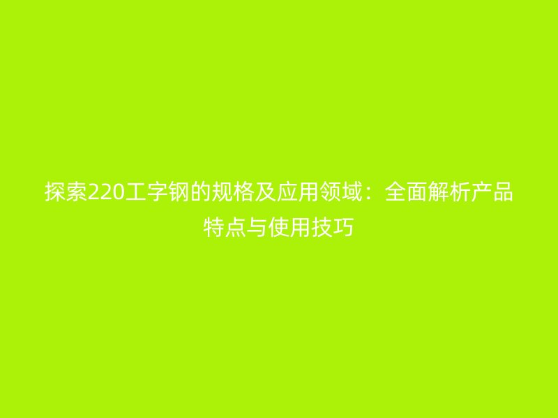 探索220工字鋼的規格及應用領域：全面解析產品特點與使用技巧