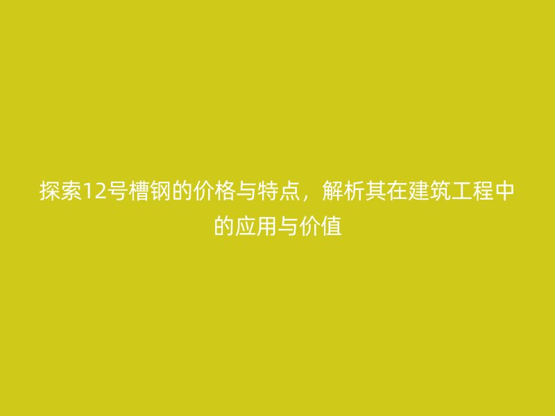 探索12號槽鋼的價格與特點，解析其在建筑工程中的應用與價值