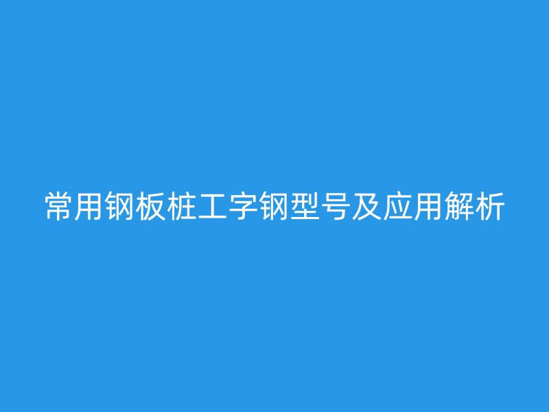 常用鋼板樁工字鋼型號及應(yīng)用解析
