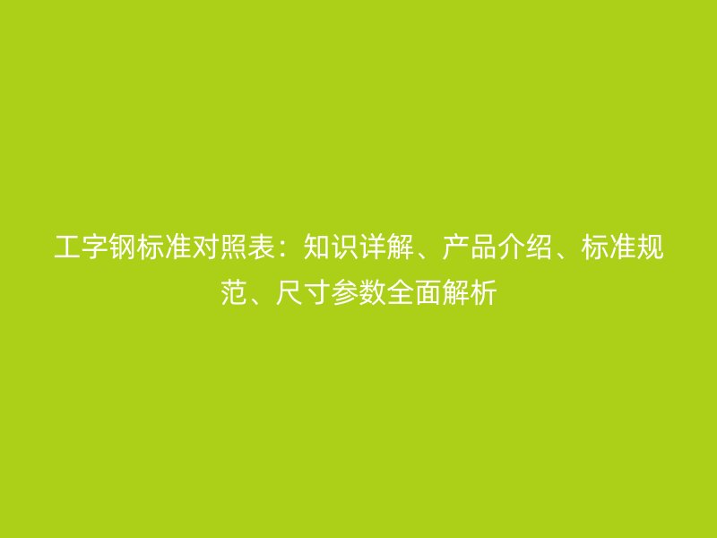 工字鋼標準對照表：知識詳解、產品介紹、標準規范、尺寸參數全面解析