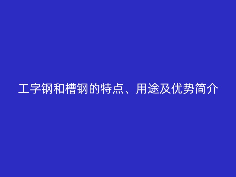 工字鋼和槽鋼的特點、用途及優勢簡介