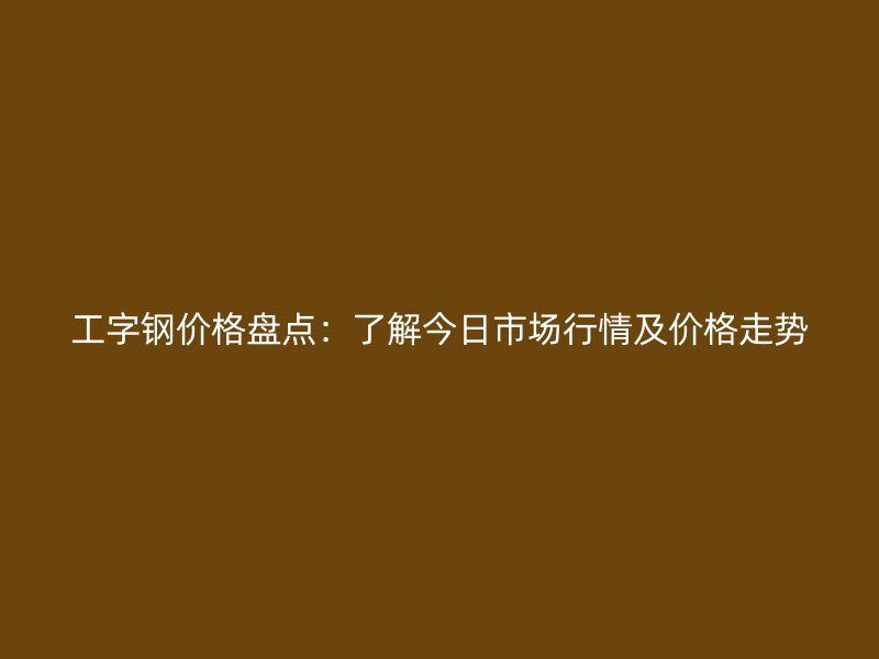 工字鋼價格盤點：了解今日市場行情及價格走勢