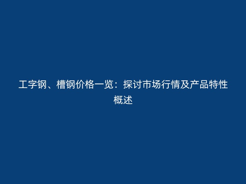 工字鋼、槽鋼價格一覽：探討市場行情及產品特性概述