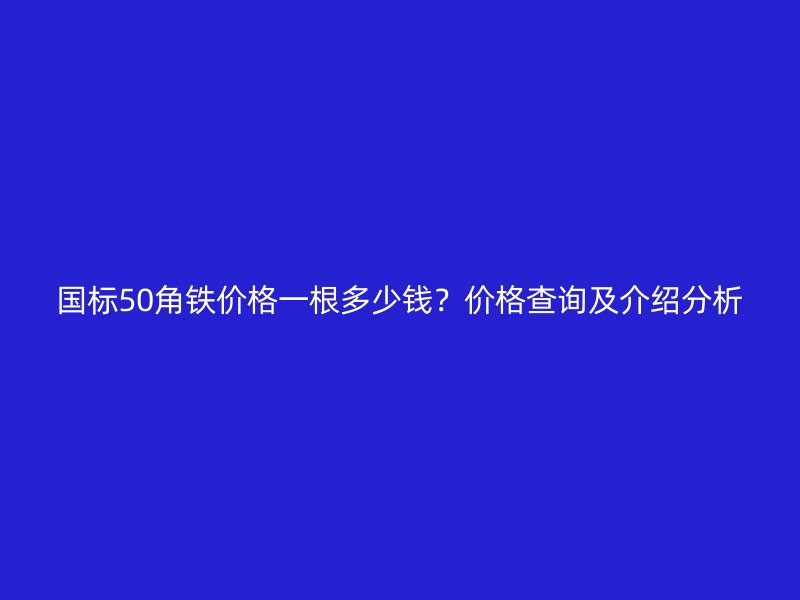 國標50角鐵價格一根多少錢？價格查詢及介紹分析