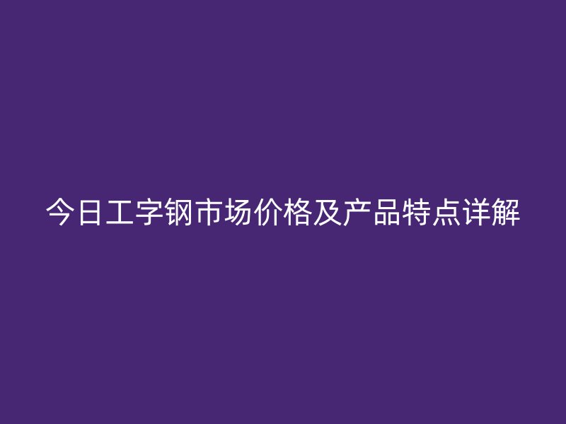 今日工字鋼市場價格及產品特點詳解