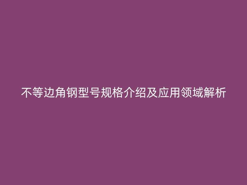 不等邊角鋼型號規(guī)格介紹及應(yīng)用領(lǐng)域解析