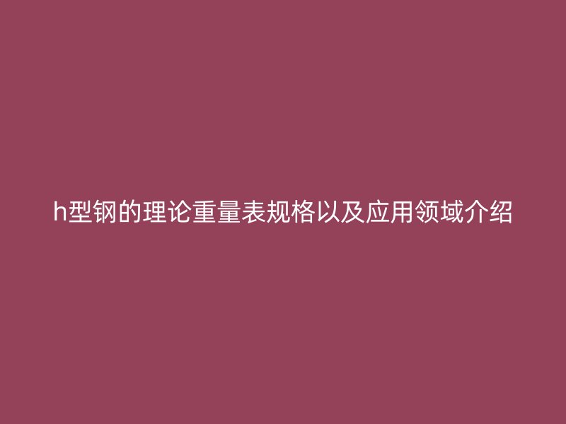 h型鋼的理論重量表規格以及應用領域介紹