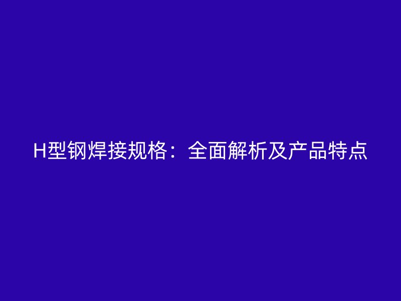 H型鋼焊接規格：全面解析及產品特點