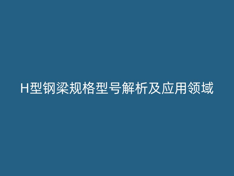 H型鋼梁規(guī)格型號(hào)解析及應(yīng)用領(lǐng)域