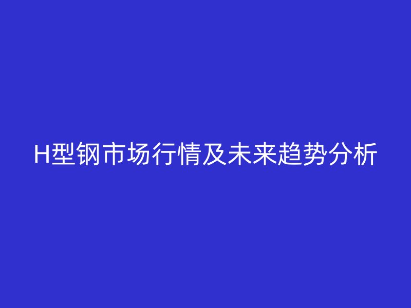 H型鋼市場(chǎng)行情及未來趨勢(shì)分析