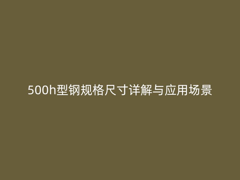 500h型鋼規格尺寸詳解與應用場景