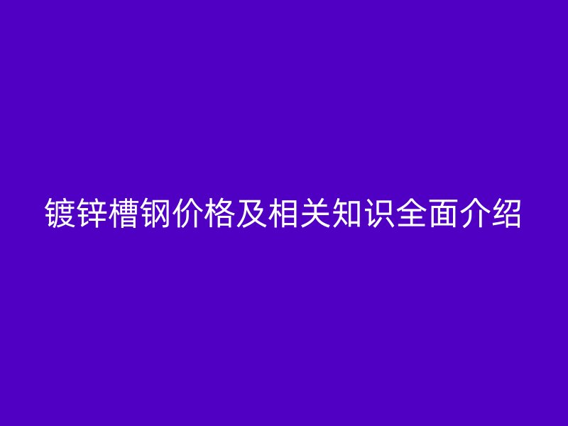 鍍鋅槽鋼價格及相關知識全面介紹