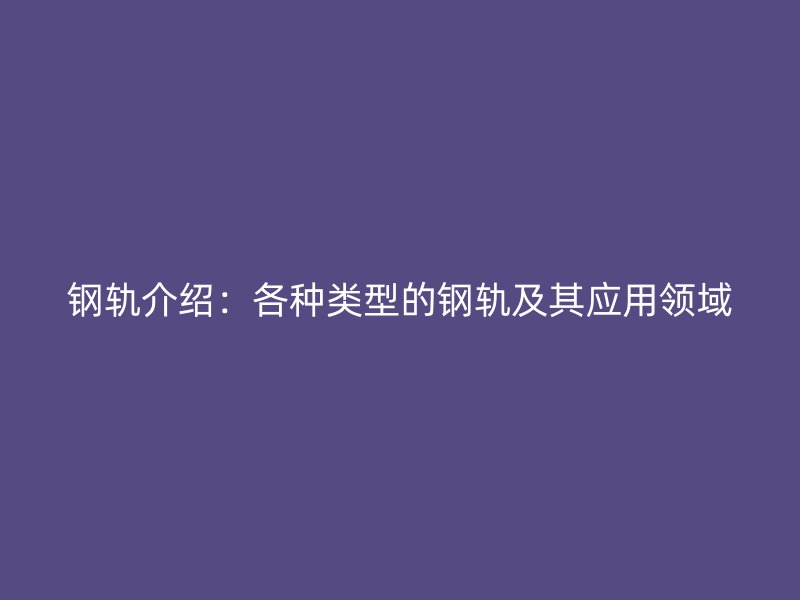 鋼軌介紹：各種類型的鋼軌及其應用領域