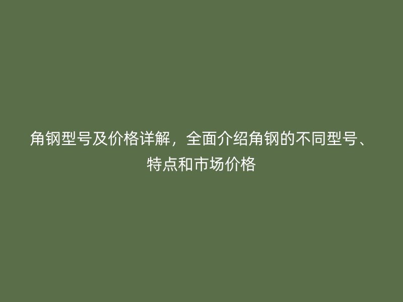 角鋼型號及價格詳解，全面介紹角鋼的不同型號、特點和市場價格