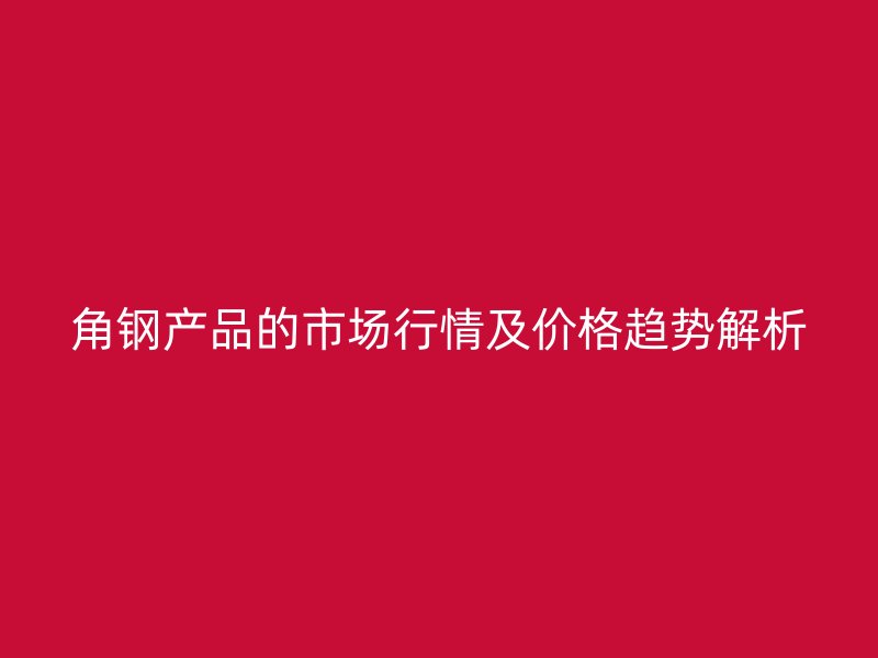 角鋼產(chǎn)品的市場(chǎng)行情及價(jià)格趨勢(shì)解析