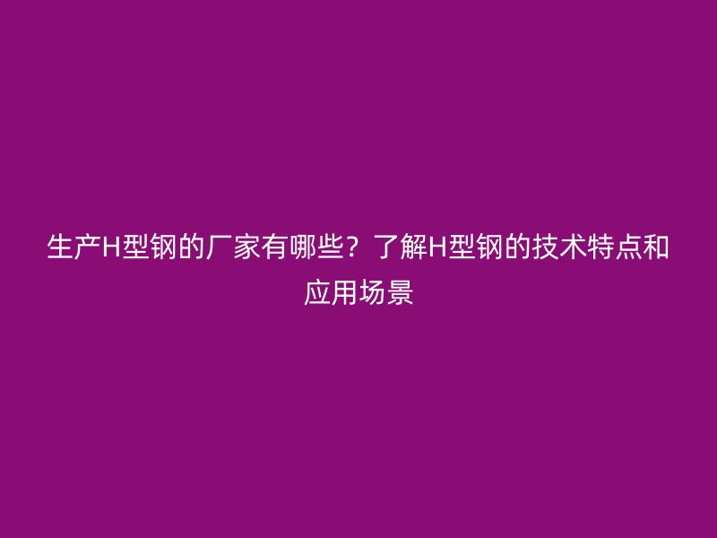 生產H型鋼的廠家有哪些？了解H型鋼的技術特點和應用場景