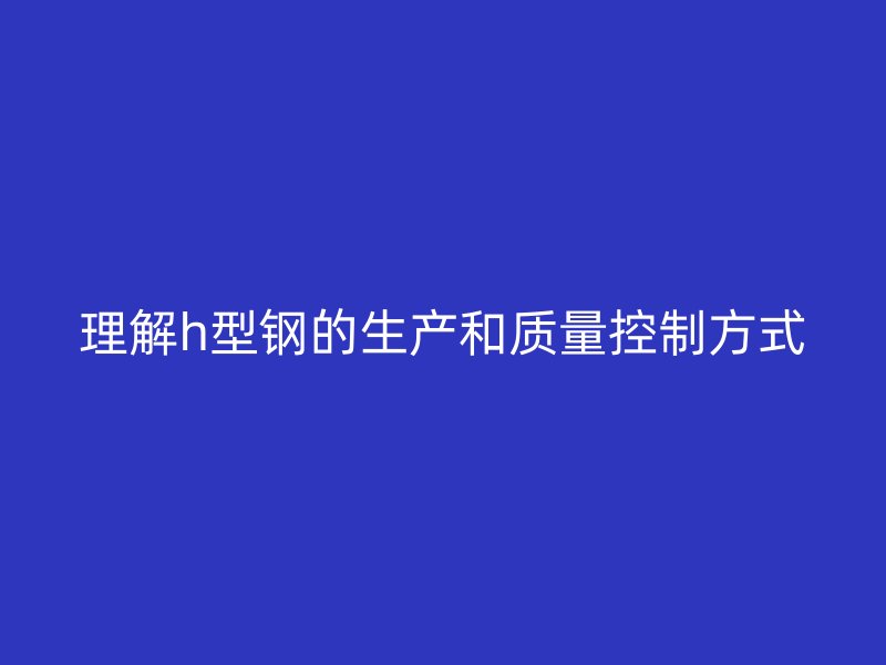 理解h型鋼的生產(chǎn)和質(zhì)量控制方式