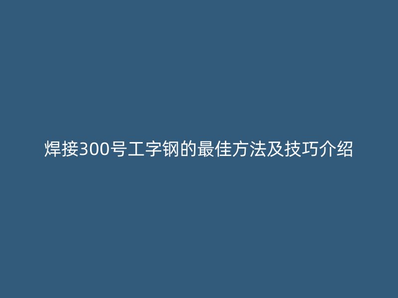 焊接300號工字鋼的最佳方法及技巧介紹