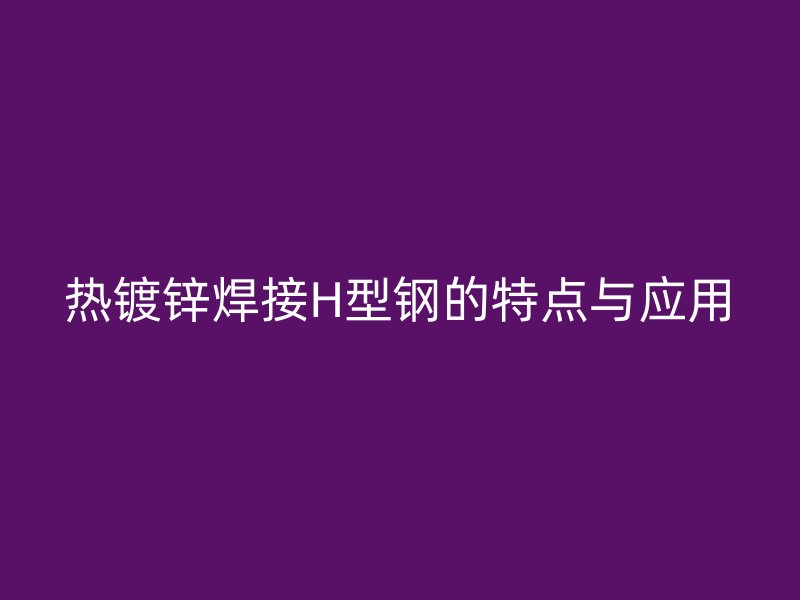 熱鍍鋅焊接H型鋼的特點與應(yīng)用