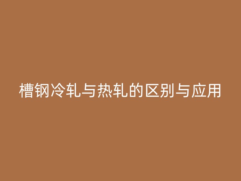 槽鋼冷軋與熱軋的區別與應用