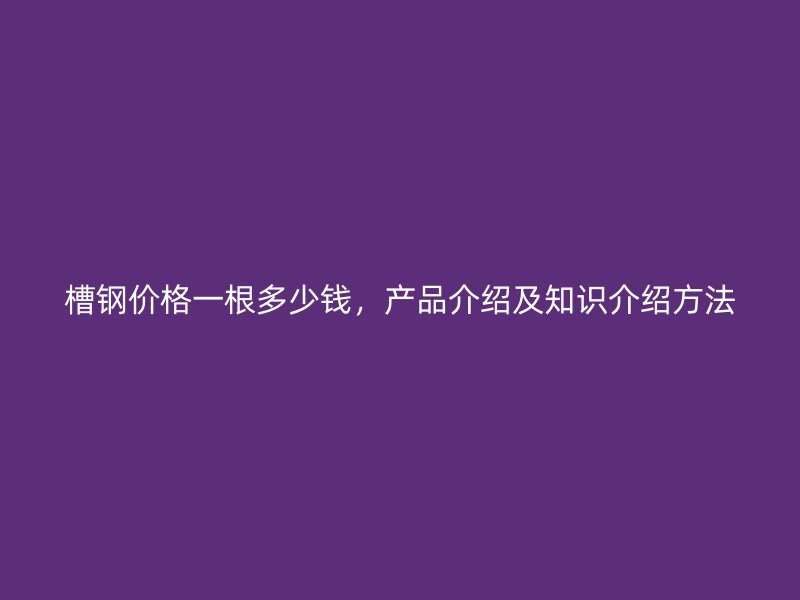 槽鋼價格一根多少錢，產品介紹及知識介紹方法