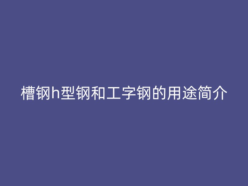 槽鋼h型鋼和工字鋼的用途簡(jiǎn)介