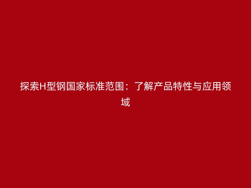 探索H型鋼國家標準范圍：了解產(chǎn)品特性與應(yīng)用領(lǐng)域