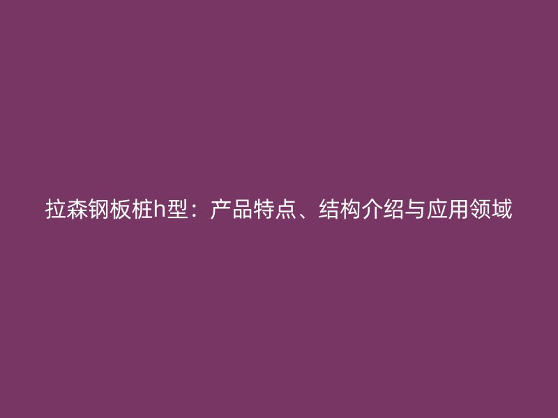 拉森鋼板樁h型：產品特點、結構介紹與應用領域