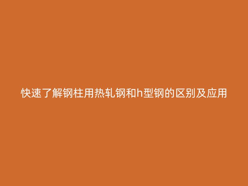快速了解鋼柱用熱軋鋼和h型鋼的區別及應用