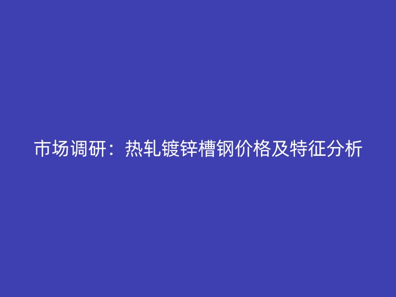 市場調研：熱軋鍍鋅槽鋼價格及特征分析