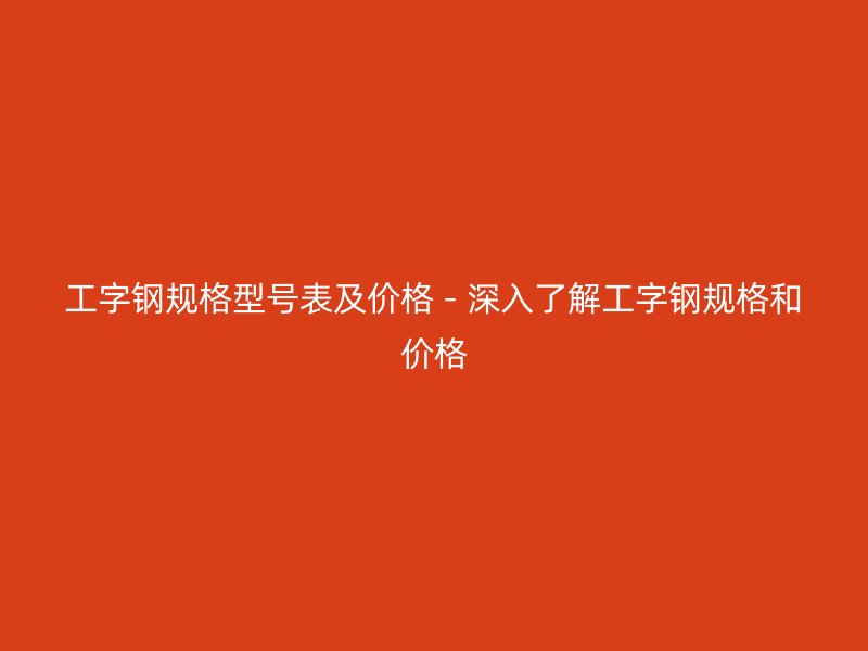 工字鋼規(guī)格型號表及價(jià)格 - 深入了解工字鋼規(guī)格和價(jià)格