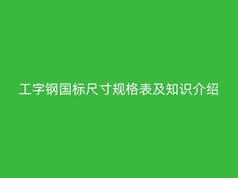 工字鋼國(guó)標(biāo)尺寸規(guī)格表及知識(shí)介紹