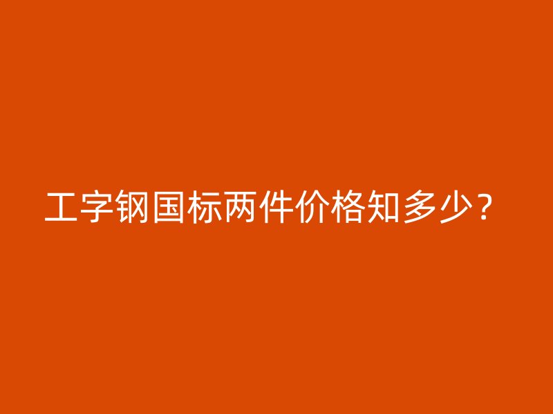 工字鋼國標兩件價格知多少？