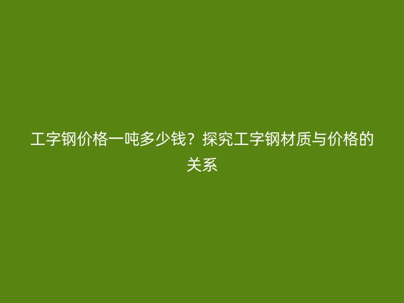 工字鋼價格一噸多少錢？探究工字鋼材質與價格的關系