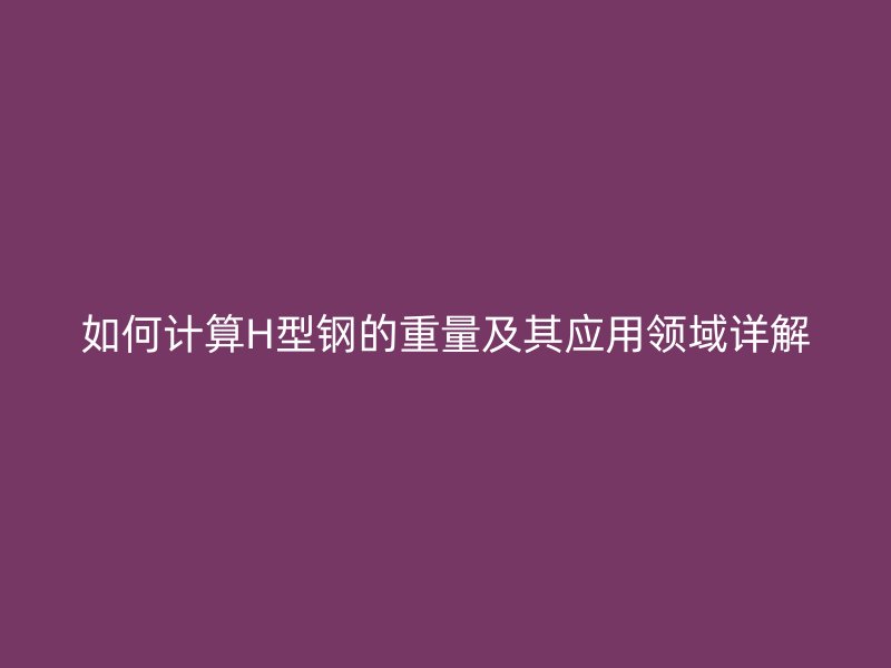 如何計算H型鋼的重量及其應用領域詳解