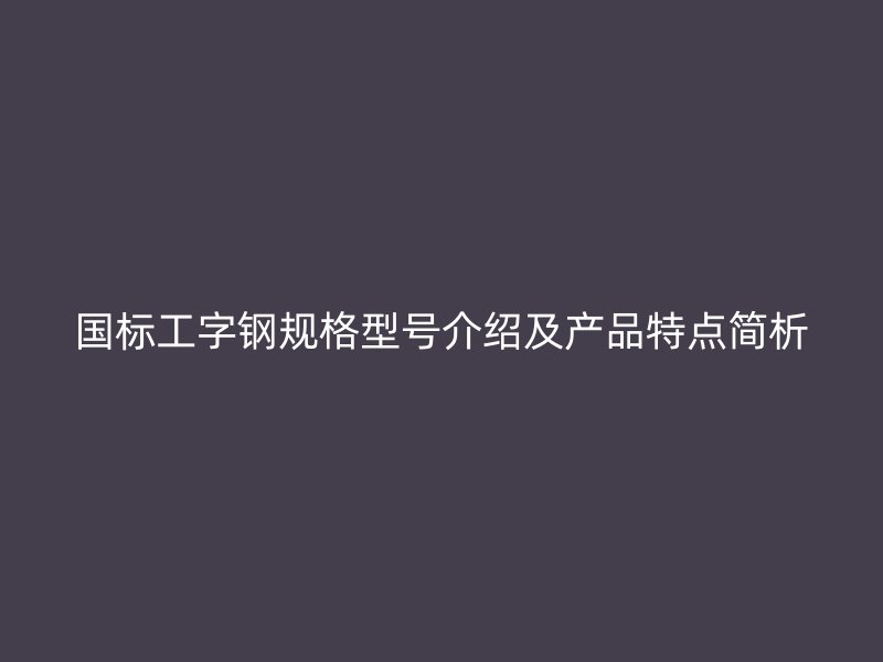 國標(biāo)工字鋼規(guī)格型號介紹及產(chǎn)品特點簡析