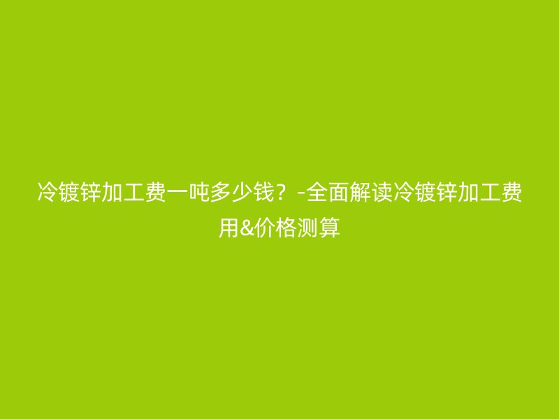 冷鍍鋅加工費一噸多少錢？-全面解讀冷鍍鋅加工費用&價格測算