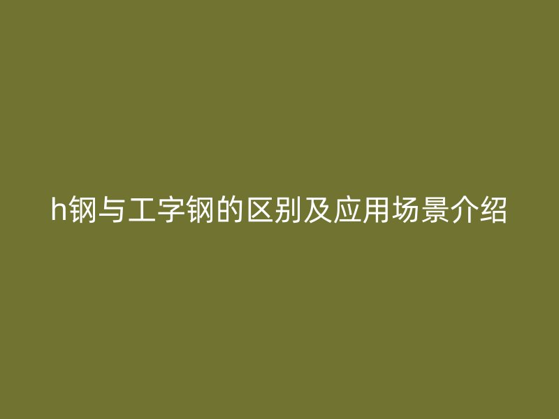 h鋼與工字鋼的區別及應用場景介紹