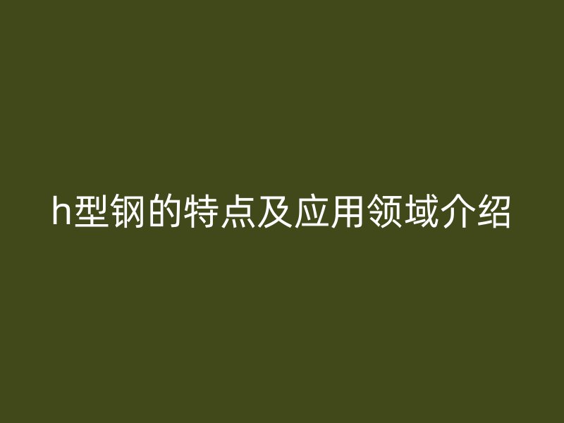 h型鋼的特點及應(yīng)用領(lǐng)域介紹