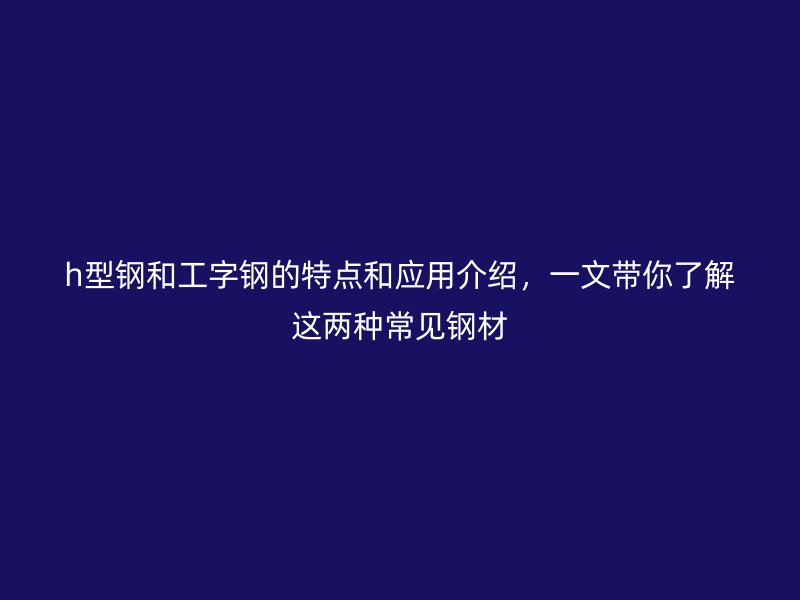 h型鋼和工字鋼的特點和應用介紹，一文帶你了解這兩種常見鋼材