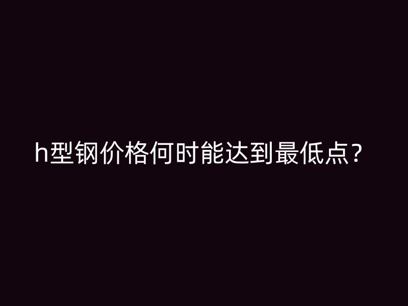 h型鋼價格何時能達到最低點？
